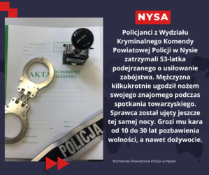 Policjanci z Wydziału Kryminalnego Komendy Powiatowej Policji w Nysie zatrzymali 53-latka podejrzanego o usiłowanie zabójstwa. Mężczyzna kilkukrotnie ugodził nożem swojego znajomego podczas spotkania towarzyskiego. Sprawca został ujęty jeszcze tej samej nocy. Grozi mu kara od 10 do 30 lat pozbawienia wolności, a nawet dożywocie.